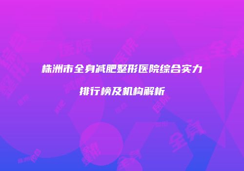 株洲市全身减肥整形医院综合实力排行榜及机构解析