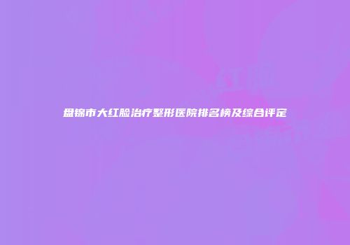 盘锦市大红脸治疗整形医院排名榜及综合评定