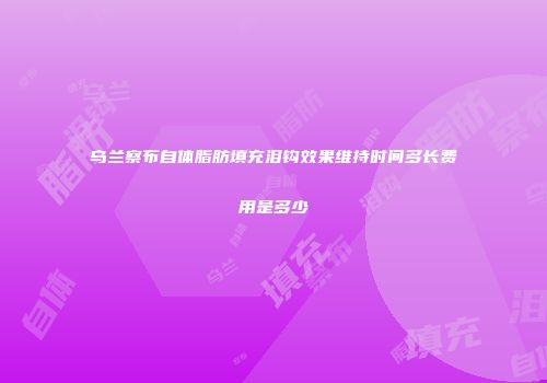 乌兰察布自体脂肪填充泪钩效果维持时间多长费用是多少