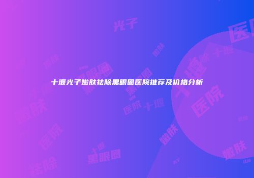 十堰光子嫩肤祛除黑眼圈医院推荐及价格分析
