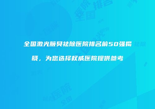全国激光腋臭祛除医院排名前50强揭晓，为您选择权威医院提供参考