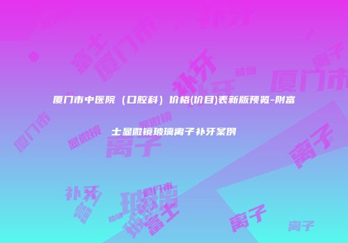 厦门市中医院（口腔科）价格(价目)表新版预览-附富士显微镜玻璃离子补牙案例