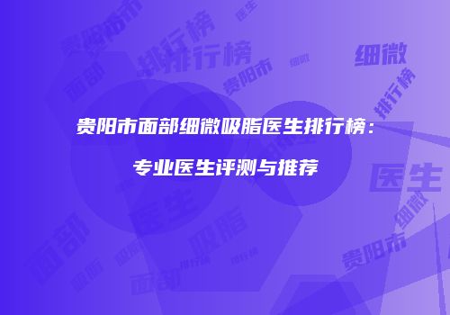 贵阳市面部细微吸脂医生排行榜：专业医生评测与推荐