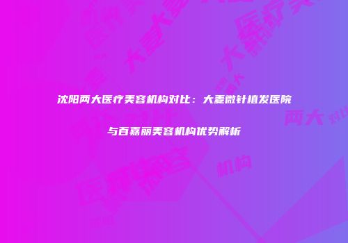 沈阳两大医疗美容机构对比：大麦微针植发医院与百嘉丽美容机构优势解析
