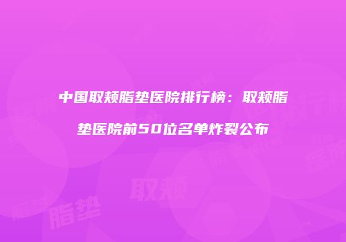 中国取颊脂垫医院排行榜：取颊脂垫医院前50位名单炸裂公布