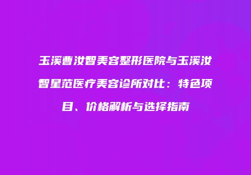 玉溪曹汝智美容整形医院与玉溪汝智星范医疗美容诊所对比：特色项目、价格解析与选择指南