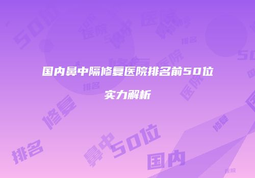 国内鼻中隔修复医院排名前50位实力解析