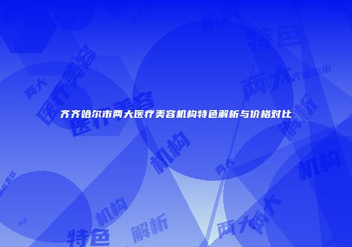 齐齐哈尔市两大医疗美容机构特色解析与价格对比