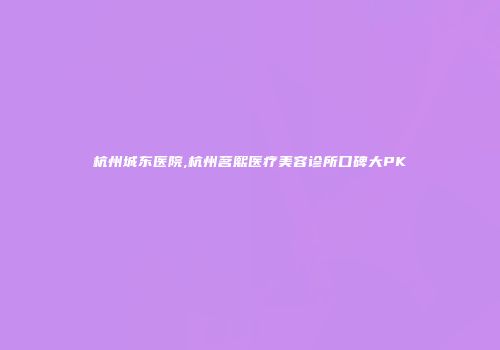 杭州城东医院,杭州茗熙医疗美容诊所口碑大PK
