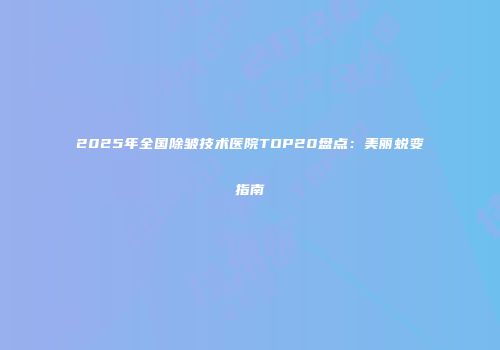 2025年全国除皱技术医院TOP20盘点：美丽蜕变指南