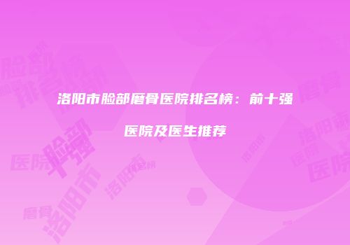 洛阳市脸部磨骨医院排名榜：前十强医院及医生推荐