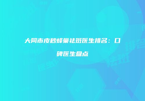 大同市皮秒蜂巢祛斑医生排名：口碑医生盘点
