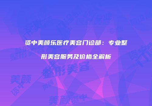 资中美颜乐医疗美容门诊部：专业整形美容服务及价格全解析