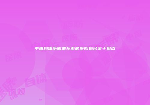 中国自体脂肪填充面颊医院排名前十盘点