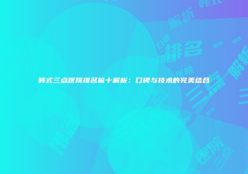 韩式三点医院排名前十解析：口碑与技术的完美结合