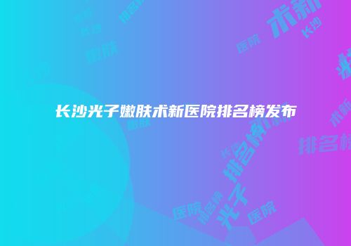 长沙光子嫩肤术新医院排名榜发布