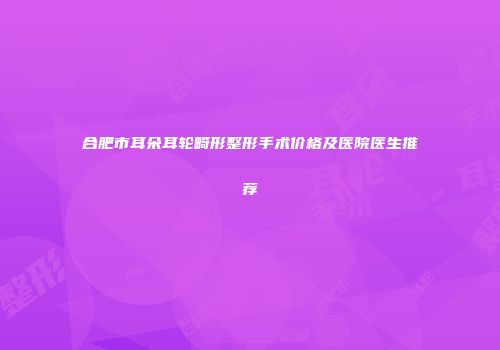 合肥市耳朵耳轮畸形整形手术价格及医院医生推荐