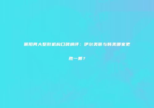 襄阳两大整形机构口碑横评：伊尔美丽与韩美哪家更胜一筹？