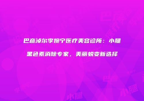 巴彦淖尔李婉宁医疗美容诊所：小腿黑色素消除专家，美丽蜕变新选择