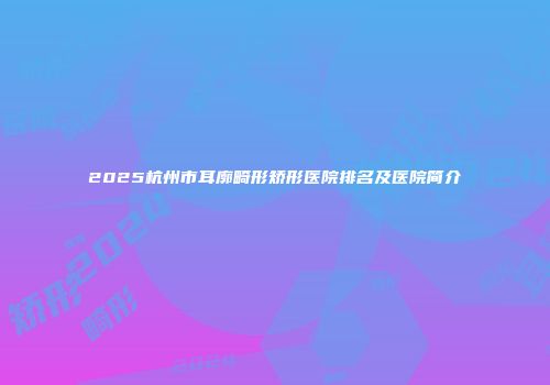 2025杭州市耳廓畸形矫形医院排名及医院简介