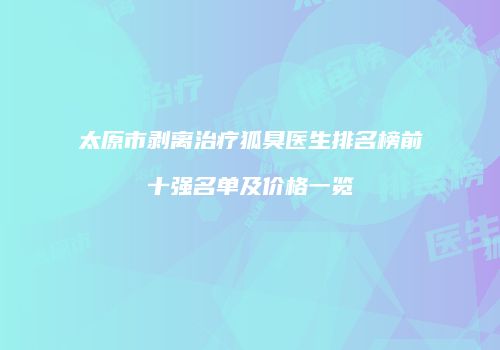 太原市剥离治疗狐臭医生排名榜前十强名单及价格一览