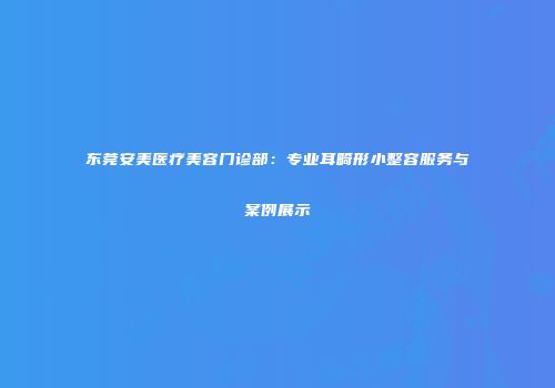 东莞安美医疗美容门诊部：专业耳畸形小整容服务与案例展示