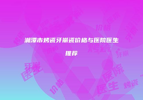 湘潭市烤瓷牙崩瓷价格与医院医生推荐
