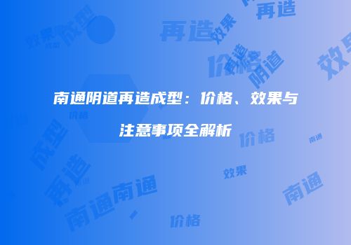 南通阴道再造成型：价格、效果与注意事项全解析