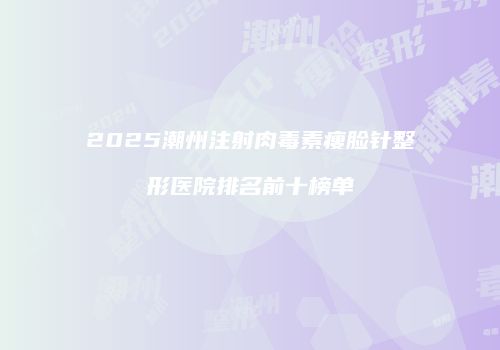 2025潮州注射肉毒素瘦脸针整形医院排名前十榜单