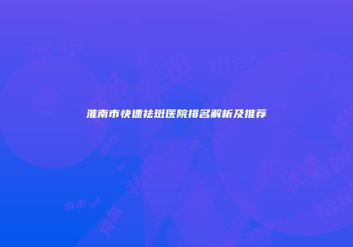 淮南市快速祛斑医院排名解析及推荐