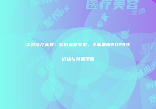 星悦医疗美容：整形美容专家，全面解析2025年价格与特色项目