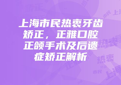上海市民热衷牙齿矫正，正雅口腔正颌手术及后遗症矫正解析