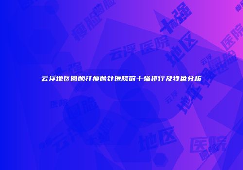 云浮地区圆脸打瘦脸针医院前十强排行及特色分析