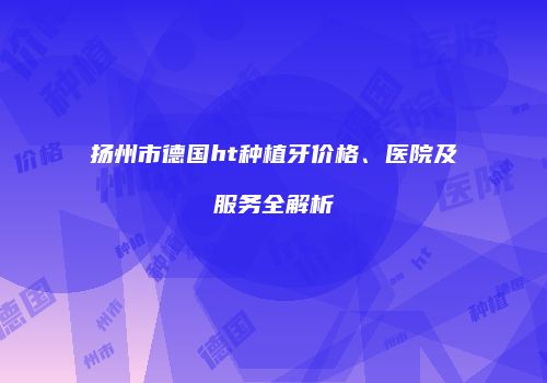 扬州市德国ht种植牙价格、医院及服务全解析