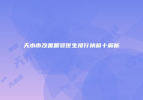 天水市改善眼袋医生排行榜前十解析