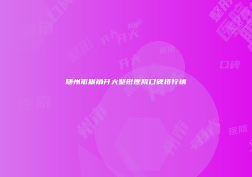 随州市眼角开大整形医院口碑排行榜