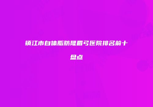 镇江市自体脂肪隆眉弓医院排名前十盘点