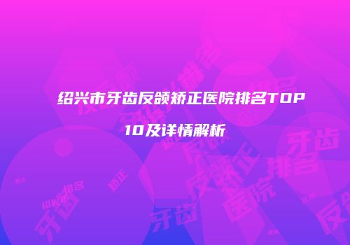 绍兴市牙齿反颌矫正医院排名TOP10及详情解析