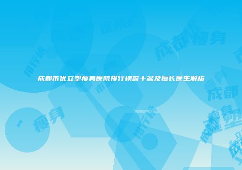 成都市优立塑瘦身医院排行榜前十名及擅长医生解析