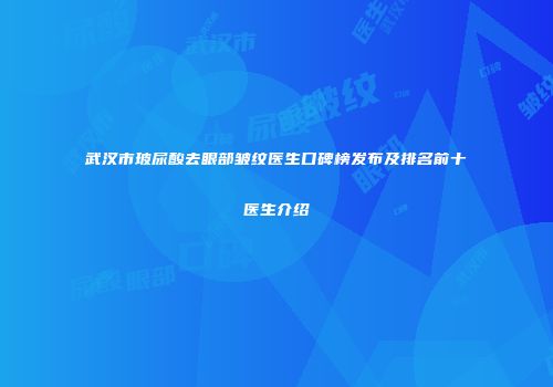 武汉市玻尿酸去眼部皱纹医生口碑榜发布及排名前十医生介绍