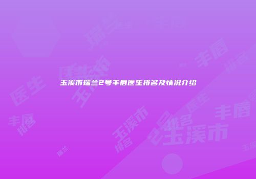 玉溪市瑞兰2号丰唇医生排名及情况介绍