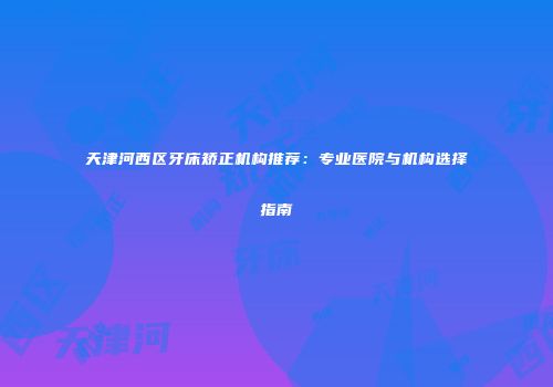 天津河西区牙床矫正机构推荐：专业医院与机构选择指南