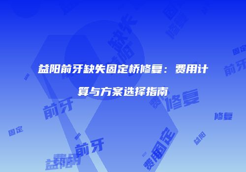 益阳前牙缺失固定桥修复：费用计算与方案选择指南