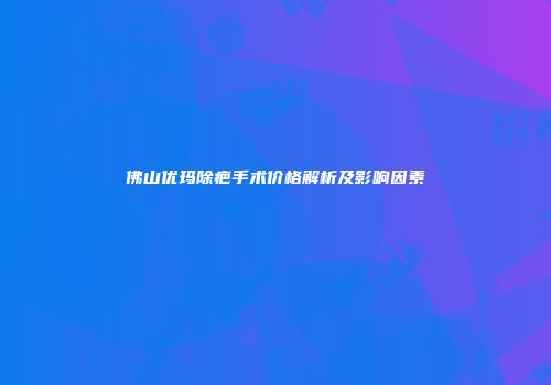 佛山优玛除疤手术价格解析及影响因素