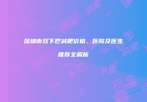 深圳市双下巴减肥价格、医院及医生推荐全解析
