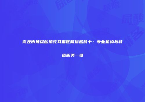 商丘市玻尿酸填充耳垂医院排名前十：专业机构与特色服务一览