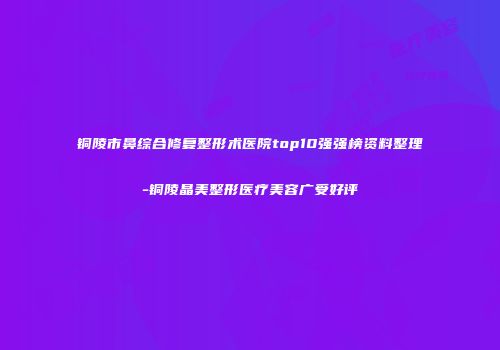 铜陵市鼻综合修复整形术医院top10强强榜资料整理-铜陵晶美整形医疗美容广受好评