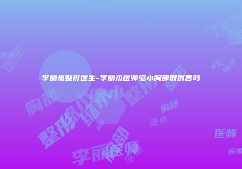 李丽杰整形医生-李丽杰医师缩小胸部很厉害吗