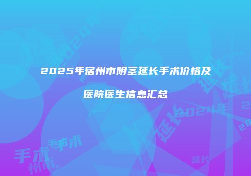 2025年宿州市阴茎延长手术价格及医院医生信息汇总