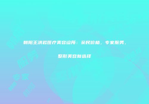 朝阳王洪岩医疗美容诊所：亲民价格，专家服务，整形美容新选择